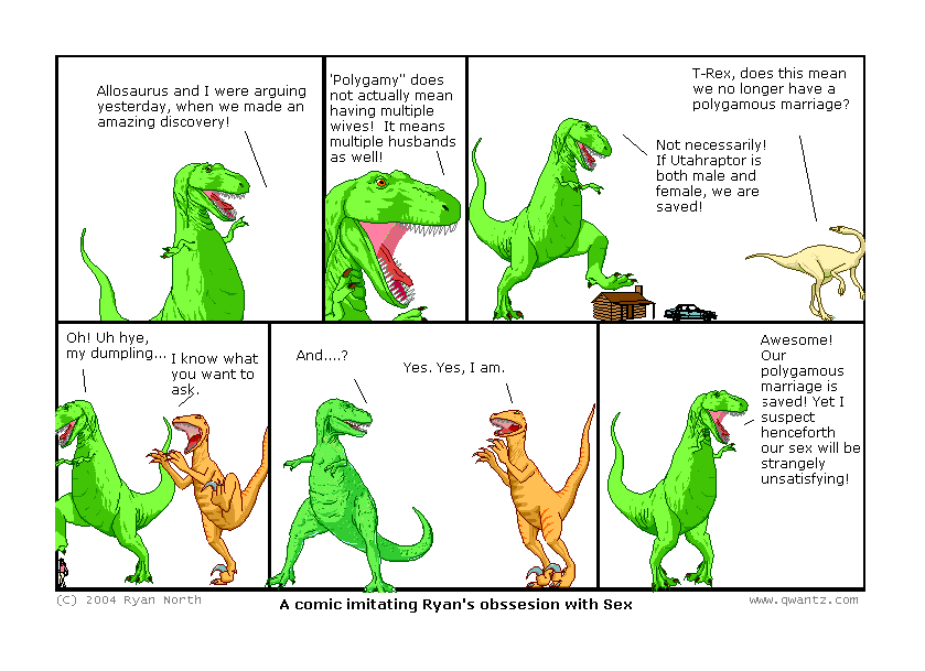 Allosaurus and I were arguing yesterday, when we made an amazing discovery! // “Polygamy” does not mean having multiple wives! It means multiple husbands as well! // T-Rex, does this mean we no longer have a polygamous marriage? / Not necessarily! If Utahraptor is both male an female, we are saved! // Oh! Uh hi, my dumpling… / I know what you want to ask. // And…? / Yes. Yes, I am. // Awesome! Our polygamous marriage is saved! Yet I suspect henceforth our sex will be strangely unsatisfying! // (A comic imitating Ryan’s obsession with Sex)