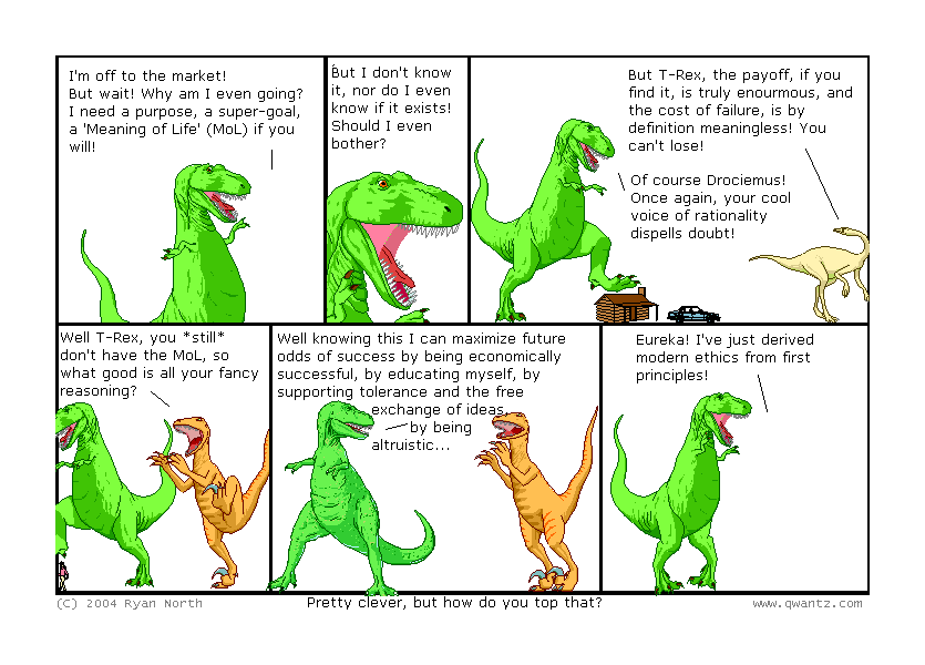 I’m off to the market! But wait! Why am I even going? I nee a purpose, a super-goal, a ‘Meaning of Life’ (MoL) if you will! // But I don’t know it, nor do I even know if it exists! Should I even bother? / But T-Rex, the payoff, if you find it, is truly enormous, and the cost of failure, is by definition meaningless! You can’t lose! / Of course, Drociemus! Once again, your cool voice of rationality dispells doubt! // Well, T-Rex, you still don’t have the MoL, so what good is all your fancy reasoning? // Well, knowing this I can maximize future odds of success by being economically successful, by educating myself, by supporting tolerance and the free exchange of ideas, by being altruistic… / Eureka! I’ve just derived modern ethics from first principles! / (Pretty clever, but how do you top that?)