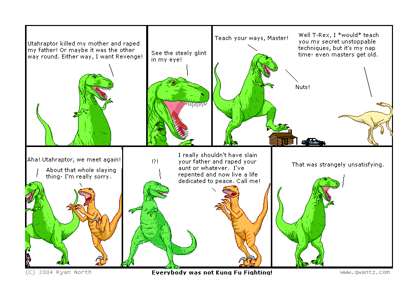 Utahraptor killed my mother and raped my father! Or maybe it was the other way ’round. Either way, I want Revenge! // See the steely glint in my eye! // Teach your ways, Master! / Well T-Rex, I would teach you my secret unstoppable techniques, but it’s my nap time—even masters get old. / Nuts! // Aha! Utahraptor, we meet again! / About that whole slaying thing—I’m really sorry. / ‽ / I really shouldn’t have slain your father and raped your aunt or whatever. I’ve repented and now live a life dedicated to peace. Call me! // That was strangely unsatisfying. // (Everybody was not Kung Fu Fighting!)