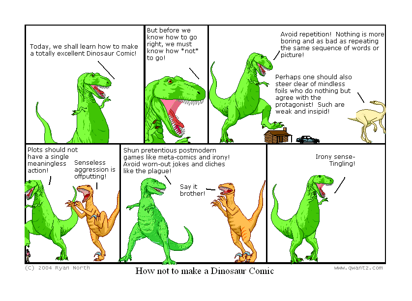 Today, we shall learn how to make a totally excellent Dinosaur Comic! // But before we know how to go right, we must know how not to go! // Avoid repetition! Nothing is more boring and as bad as repeating the same sequence of words or pictures! / Perhaps one should also steer clear of mindless foils who do nothing but agree with the protagonist! Such are weak an insipid! // Plots should not have a single meaningless action! / Senseless aggression is offputting! // Shun pretentious postmodern games like meta-comics and irony! Avoid worn-out jokes and cliches like the plague! / Say it, brother! // Irony sense—Tingling! // (How not to make a Dinosaur Comic)