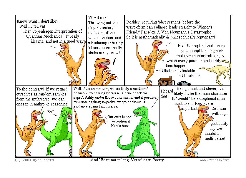 Know what I don’t like? Well, I’ll tell ya! That Copenhagen interpretation of Quantum Mechanics! It really irks me, and not in a good way! // Weird, man! Throwing out the elegant unitary evolution of the wave-function, and introducing arbitrary ‘observations’ really sticks in my craw! // Besides, requiring ‘observations’ before the wave-form can collapse leads straight to Wigner’s Friend’s Paradox & Von Neumann’s Catastrophe! So it is mathematically & philosophically repugnant! / But Utahraptor—that forces you to accept the Tegmark multi-verse interpretation, in which every possible probability does happen! And that is not testable and falsifiable! // To the contrary! If we regard ourselves as random samples from the multiverse, we can engage in anthropic reasoning! / Eh? // Well, if we are random, we are likely a ‘mediocre’ common life-bearing universe. So we check for improbability under those constraints, and if positive, evidence against; exceptionalness is evidence against multiverse / But ours is not exceptional! Here’s how! // Being smart and clever, it is likely I’d be the main character. It would be exceptional if an idiot like T-Rex were important. So I can with high probability say we inhabit a multi-verse! / I heard that! / (And We’re not talking ‘Verse’ as in Poetry.)