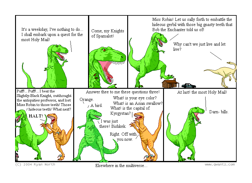 It’s a weekday, I’ve nothing to do… I shall embark upon a quest for the most Holy Mail! // Come, my Knights of Spamalot! // Miss Robin! Let us sally forth to embattle the hideous gerbil with those big gnasty teeth that Bob the Enchanter told us of! / Why can’t we just live and let live? // Puff!…Puff!…I beat the Slightly-Black Knight, out-thought the antiquities professor, and lost Miss Robin to those teeth! Those hideous teeth! What next? / HALT! // Answer these to me these questions three! What! is your eye color? / Orange. / What! is an Asian swallow? / A bird. / What! Is the capital of Kyrgyzstan? / I was just there! Bishkek. / Right. Off with you now. // At last! the most Holy Mail! / Darn—bills. // (Elsewhere in the multiverse…)