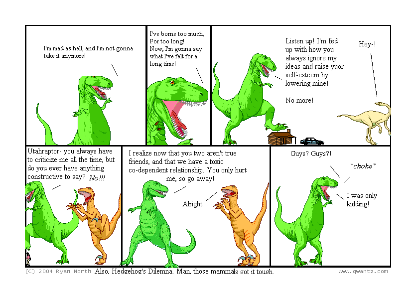 I’m mad as hell, and I’m not gonna take it anymore! // I’ve borne too much, for too long! Now, I’m gonna say what I’ve felt for a long time! // Listen up! I’m fed up with how you always ignore my ideas and raise your self-esteem by lowering mine! No more! / Hey-! // Utahraptor—you always have to criticize me all the time, but do you ever have anything constructive to say? NO!!! // I realize now that you two aren’t true friends, an that we have a toxic co-dependent relationship. You only hurt me, so go away! / Alright. // Guys? Guys‽ / choke / I was only kidding! // (Also, Hedgehog’s Dilemma. Man, those mammals got it tough.)