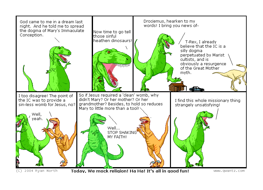 God came to me in a ream last night. And he told me to spread the dogma of Mary’s Immaculate Conception. // Now time to go tell those sinful heathen dinosaurs! // Drociemus, hearken to my words! I bring you news of—/ T-Rex, I already believe that the IC is a silly dogma perpetuate by Marist cultists, and is obviously a resurgence of the Great Mother myth. // I too disagree! The point of the IC was to provide a sin-less womb for Jesus, no? / Well, yeah. // So if Jesus required a ‘clean’ womb, why didn’t Mary? Or her mother? Or her grandmother! Besides, to hold so reduces Marry to little more than a tool! / Well… STOP SHAKING MY FAITH! // I fin this whole missionary thing strangely unsatisfying! // (Today, we mock religion! Ha ha! It’s all in good fun!)