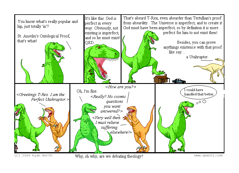 You know what’s really popular and hip, just totally ‘in’? / St. Anselm’s Ontological Proof, that’s what! // It’s like this: God is perfect in every way. Obviously, not existing is imperfect, and so he must exist! QED. // That’s absurd, T-Rex, even absurder than Tertullian’s proof from absurdity. The Universe is imperfect, and to create it God must have been imperfect, so by definition it is more perfect for him to not exist then! / Besides, you can prove anything’s existence with that proof, like say… a Utahraptor. // [Greetings, T-Rex. I am the Perfect Utahraptor.] // [How are you?] / Oh, I’m fine. / [Really? No cosmic questions you want answered?] / [Very well then, I must relieve suffering elsewhere!] // I could have handled that better. //(Why, oh why, are we debating theology?)